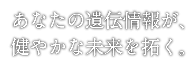 あなたの遺伝情報が、健やかな未来を拓く。